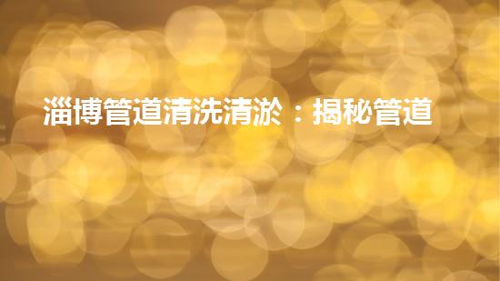 淄博管道清洗清淤：揭秘管道中的秘密，你知道嗎？ - 副本
